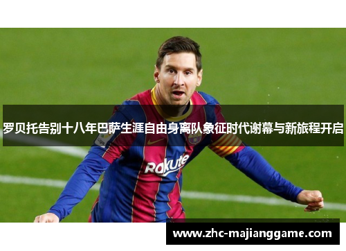 罗贝托告别十八年巴萨生涯自由身离队象征时代谢幕与新旅程开启 罗贝托告别十八年巴萨生涯自由身离队象征时代谢幕与新旅程开启