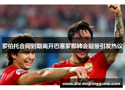 罗伯托合同到期离开巴塞罗那转会前景引发热议 罗伯托合同到期离开巴塞罗那转会前景引发热议