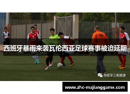 西班牙暴雨来袭瓦伦西亚足球赛事被迫延期 西班牙暴雨来袭瓦伦西亚足球赛事被迫延期