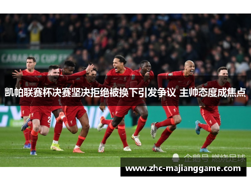 凯帕联赛杯决赛坚决拒绝被换下引发争议 主帅态度成焦点